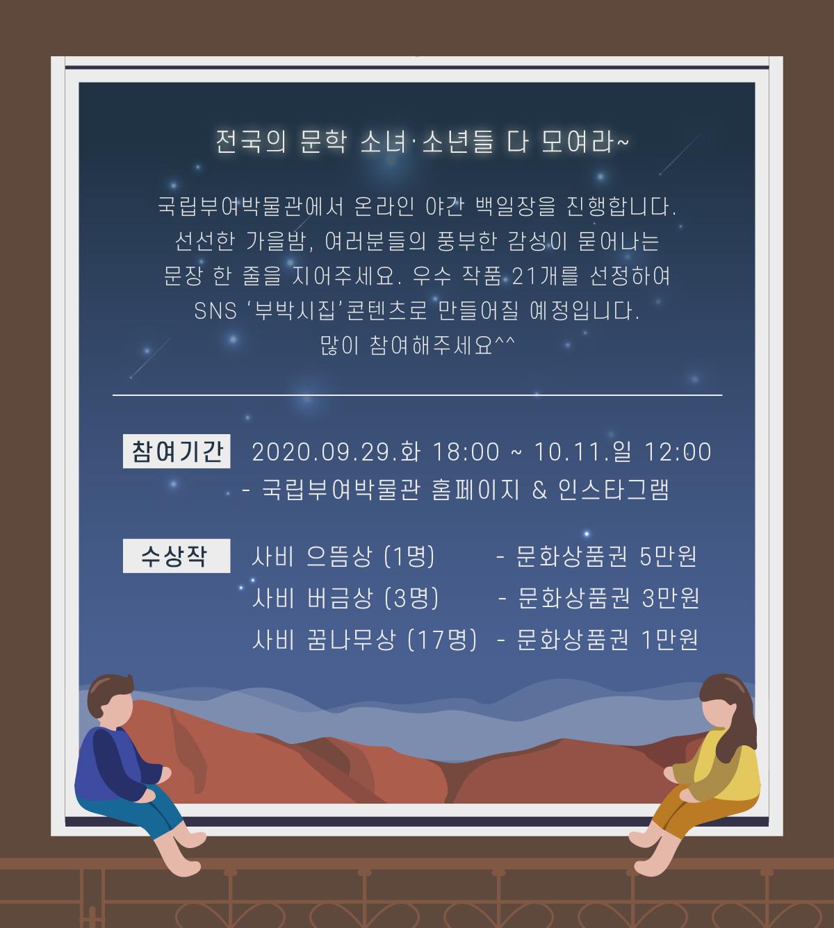 전국의 문학 소녀·소년들 다 모여라~ 국립부여박물관에서 온라인 야간 백일장을 진행합니다. 선선한 가을밤, 여러분들의 풍부한 감성이 묻어나는 문장 한 줄을 지어주세요. 우수 작품 21개를 선정하여 SNS 부박시집 콘텐츠로 만들어질 예정입니다. 많이 참여해주세요^^ 참여기간:2020.09.29.화 18:00 ~ 10.11.일 12:00 - 국립부여박물관 홈페이지 & 인스타그램 수상장:사비으뜸상1명 - 문화상품권 5만원, 사비버금상3명 - 문화상품권 3만원, 사비 꿈나무상17명 - 문화상품권 1만원