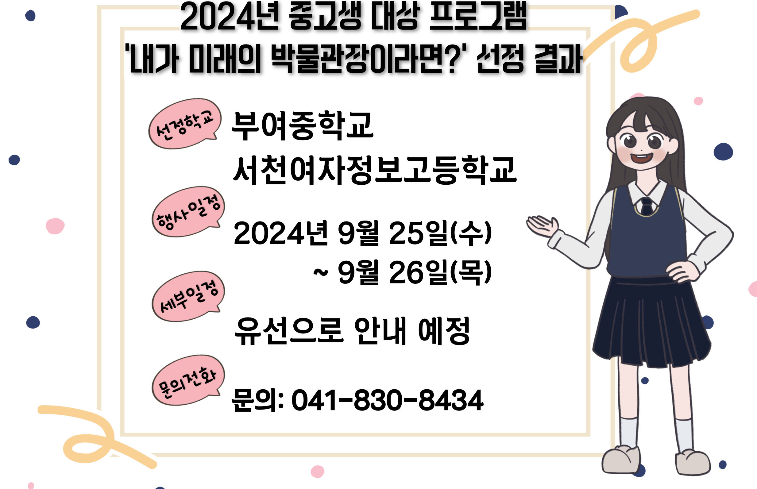 2024년 중고생 대상 프로그램 '내가 미래의 박물관장이라면?' 선정 결과 선정학교 부여중학교 서천여자정보고등학교 행사일정 2024년 9월 25일(수) ~ 9월 26일(목) 세부일정 유선으로 안내 예정 문의전화 문의: 041-830-8434