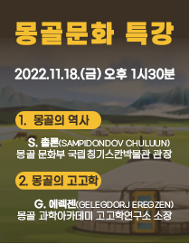 몽골문화 특강 2022.11.18.(금) 오후 1시 30분 1.몽골의 역사 S.출론(SAMPIDONDOV CHULUUN) 몽골 문화부 국립칭기스칸박물관 관장 2.몽골의 고고학 G.에렉젠(GELEGEORJ EREGZEN) 몽골 과학아카데미 고고학연구소 소장