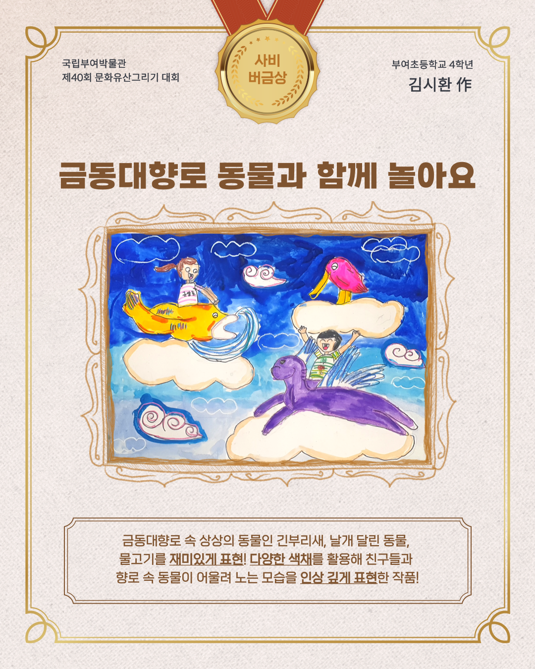 국립부여박물관, 제 40회 문화유산 그리기 대회, 사비버금상, 부여초등학교 4학년 김시환작,금동대향로 속 상상의 동물인 긴부리새, 날개달린 동물, 물고기를 재미있게 표현, 다양한 색채를 활용해 친구들과 향로 속 동물이 어울려 노는 모습을 인상깊게 표현한 작품!