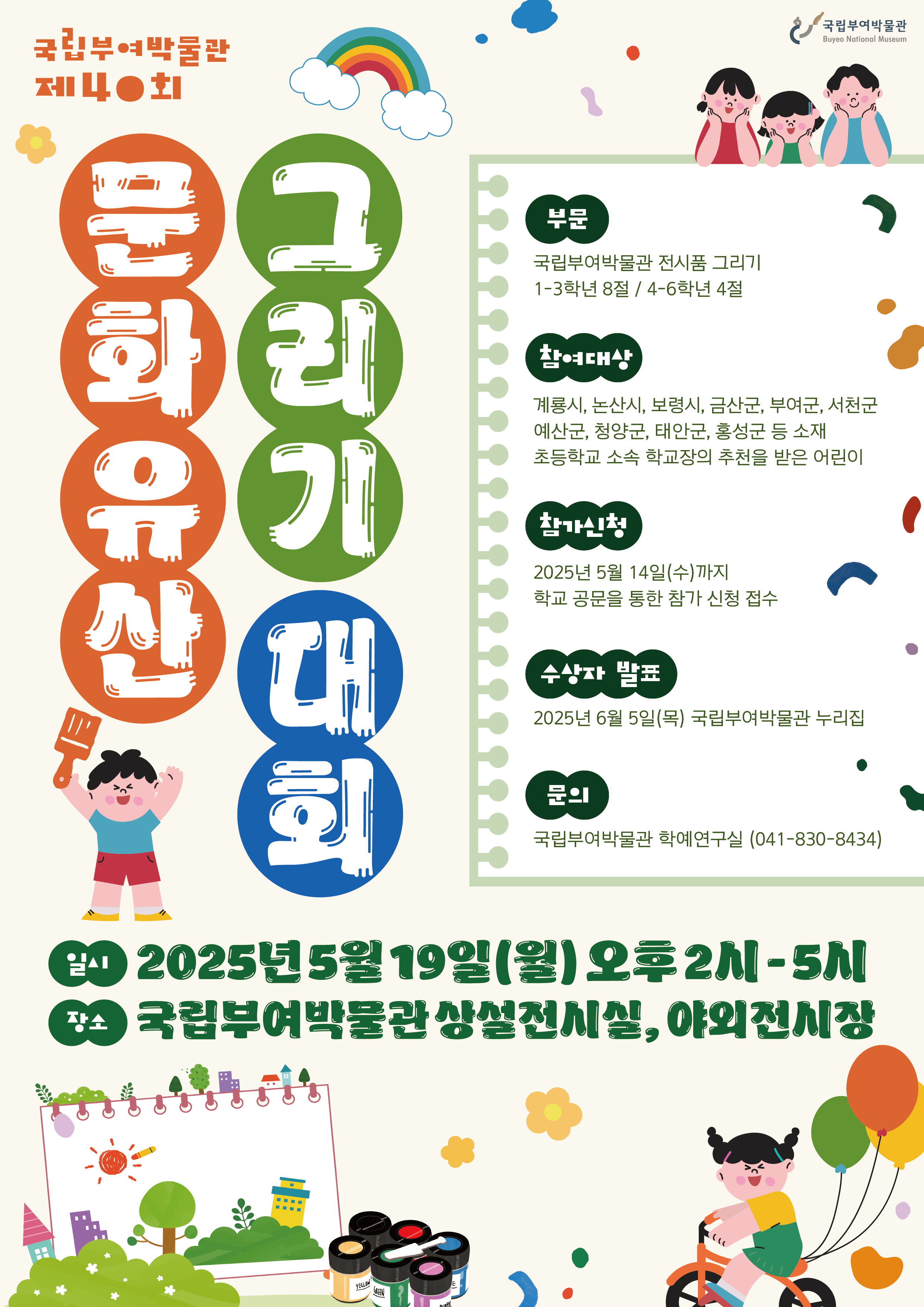 국립부여박물관 제40회 문화유산 그리기 대회   부문: 국립부여박물관 전시품 그리기   - 1–3학년 8점, 4–6학년 4점    참여대상: 계룡시, 논산시, 보령시, 금산군, 부여군, 서천군, 예산군, 청양군, 태안군, 홍성군 등 소재 초등학교 소속 학교장의 추천을 받은 어린이    참가신청: 2025년 5월 14일(수)까지   - 학교 공문을 통한 참가 신청 접수    수상자 발표: 2025년 6월 5일(목), 국립부여박물관 누리집    문의: 국립부여박물관 학예연구실 (041-830-8434)    일시: 2025년 5월 19일(월) 오후 2시 – 5시   장소: 국립부여박물관 상설전시실, 야외전시장