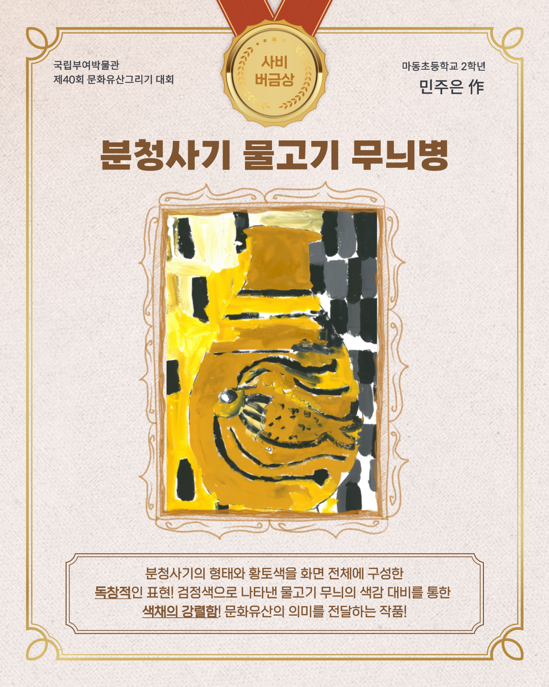 국립부여박물관 제 40회 문화유산 그리기 대회 사비버금상, 마동초등학교 2학년 민주은작, 분청사기 물고기 무늬병 분청사기의 형태와 황토색을 화면 전체에 구성한 독창적인 표현, 검정색으로 나타낸 물고기 무늬의 색감 대비를 통한 색채의 강렬함! 문화 유산의 의미를 전달하는 작품!